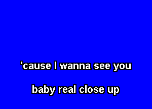 'cause I wanna see you

baby real close up