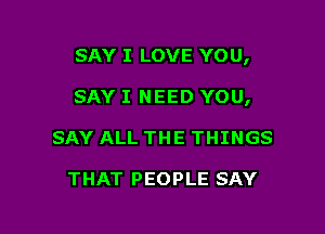 SAY I LOVE YOU,

SAY I NEED YOU,

SAY ALL THE THINGS

THAT PEOPLE SAY