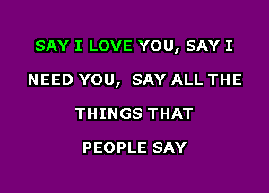 SAY I LOVE YOU, SAY I

NEED YOU, SAY ALL THE
THINGS THAT

PEOPLE SAY