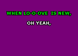 WHEN LO-O-OVE IS NEW,

OH YEAH,