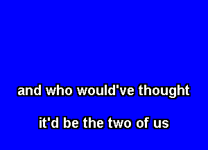 and who would've thought

it'd be the two of us