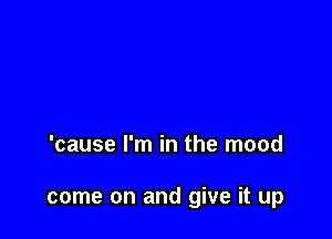 'cause I'm in the mood

come on and give it up