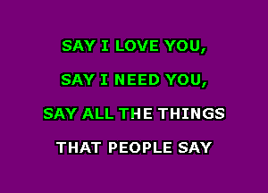 SAY I LOVE YOU,

SAY I NEED YOU,

SAY ALL THE THINGS

THAT PEOPLE SAY
