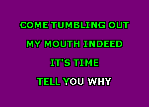 COME TUMBLING OUT
MY MOUTH INDEED

IT'S TIME

TELL YOU WHY