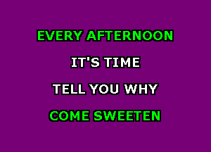 EVERY AFTERNOON

IT'S TIME

TELL YOU WHY
COME SWEETEN