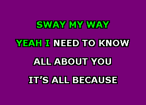 SWAY MY WAY
YEAH I NEED TO KNOW
ALL ABOUT YOU

IT'S ALL BECAUSE