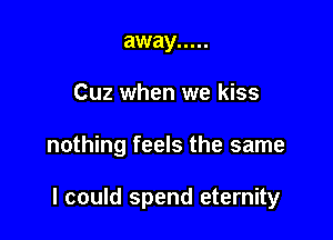 away .....

Cuz when we kiss

nothing feels the same

I could spend eternity