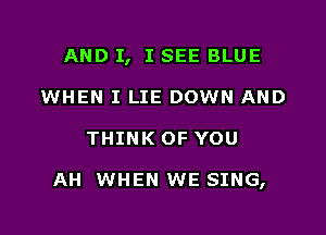 AND I, I SEE BLUE
WHEN I LIE DOWN AND

THINK OF YOU

AH WHEN WE SING,