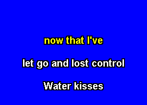 now that I've

let go and lost control

Water kisses