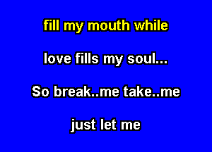 fill my mouth while

love fills my soul...
80 break..me take..me

just let me