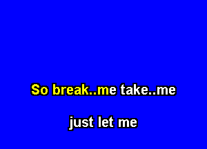 So break..me take..me

just let me