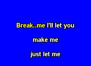 Break..me I'll let you

make me

just let me