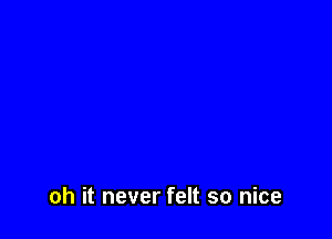 oh it never felt so nice