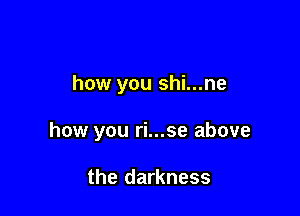 how you shi...ne

how you ri...se above

the darkness