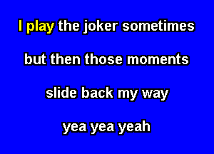 I play the joker sometimes
but then those moments

slide back my way

yea yea yeah