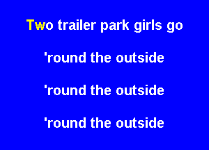 Two trailer park girls go

'round the outside
'round the outside

'round the outside