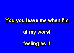 You you leave me when I'm

at my worst

feeling as if