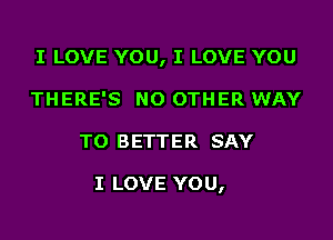 I LOVE YOU, I LOVE YOU
THERE'S NO OTHER WAY
TO BETTER SAY

I LOVE YOU,