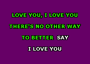 LOVE YOU, I LOVE YOU

THERE'S NO OTHER WAY
TO BETTER SAY

I LOVE YOU