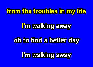 from the troubles in my life

I'm walking away

oh to find a better day

I'm walking away
