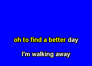 oh to find a better day

I'm walking away