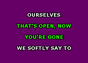 OURSELVES

THAT'S OPEN, now

YOU'RE GONE

WE SOFTLY SAY TO