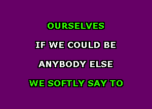 OURSELVES
IF WE COULD BE

ANYBODY ELSE

WE SOFTLY SAY TO