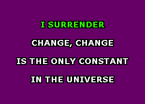I SURRENDER
CHANGE, CHANGE
IS THE ONLY CONSTANT

IN THE UNIVERSE