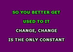 SO YOU BETTER GET
USED TO IT
CHANGE, CHANGE

IS THE ONLY CONSTANT