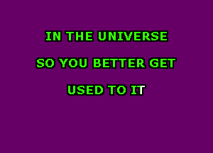 IN THE UNIVERSE

SO YOU BETTER GET

USED TO IT