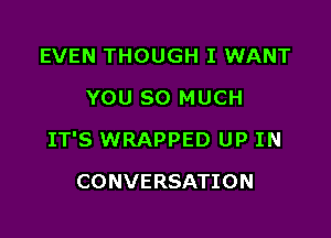 EVEN THOUGH I WANT
YOU SO MUCH

IT'S WRAPPED UP IN

CONVERSATION