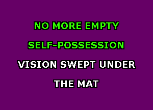NO MORE EMPTY
SELF-POSSESSION

VISION SWEPT UNDER

THE MAT