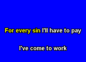 For every sin I'll have to pay

I've come to work