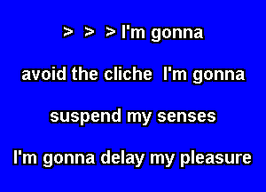 '5' I'm gonna
avoid the cliche I'm gonna

suspend my senses

I'm gonna delay my pleasure