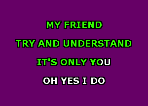 MY FRIEND
TRY AND UNDERSTAND

IT'S ONLY YOU

OH YES I DO