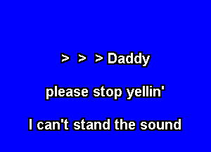 t' ?'Daddy

please stop yellin'

I can't stand the sound