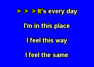 '5 h h It's every day

I'm in this place

I feel this way

I feel the same