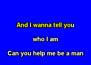 And I wanna tell you

who I am

Can you help me be a man