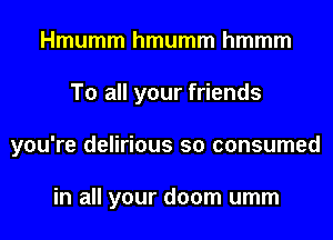 Hmumm hmumm hmmm
To all your friends
you're delirious so consumed

in all your doom umm