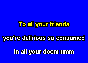 To all your friends

you're delirious so consumed

in all your doom umm