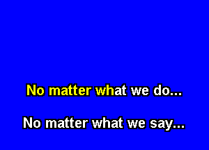 No matter what we do...

No matter what we say...