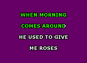 WHEN MORNING

COM ES AROUND

HE USED TO GIVE

ME ROSES