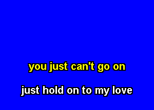 you just can't go on

just hold on to my love