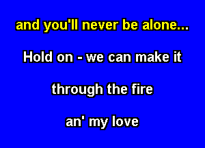 and you'll never be alone...

Hold on - we can make it
through the fire

an' my love