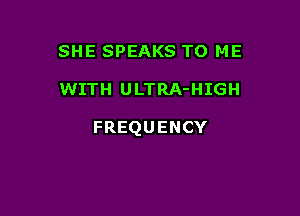 SHE SPEAKS TO ME

WITH ULTRA-HIGH

FREQUENCY