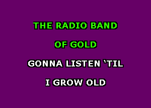 THE RADIO BAND

OF GOLD

GON NA LISTEN TIL

I GROW OLD