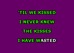 TIL WE KISSED

I NEVER KNEW
THE KISSES

I HAVE WASTED