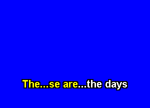 The...se are...the days