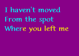 I haven't moved
From the spot

Where you left me
