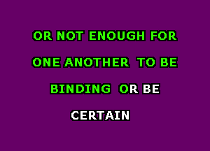 OR NOT ENOUGH FOR

ONE ANOTHER TO BE

BINDING OR BE

CERTAIN